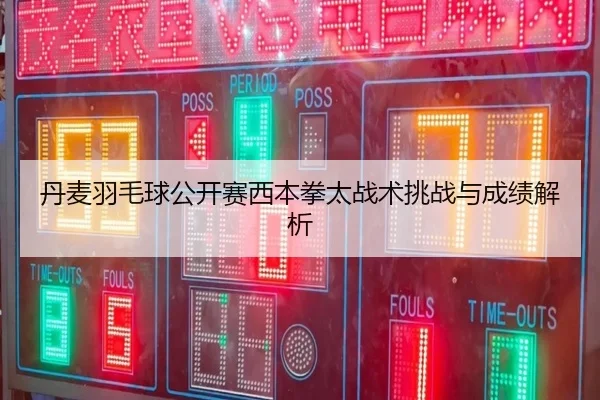 丹麦羽毛球公开赛西本拳太战术挑战与成绩解析